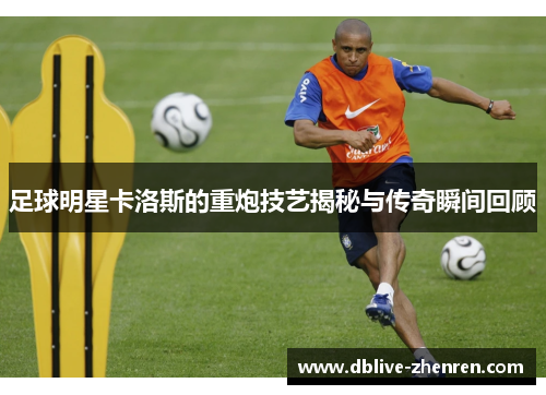 足球明星卡洛斯的重炮技艺揭秘与传奇瞬间回顾